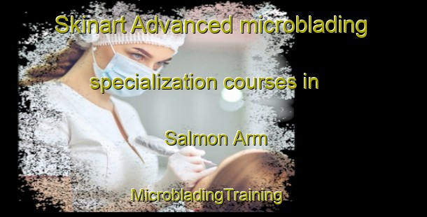 Skinart Advanced microblading specialization courses in Salmon Arm | MicrobladingTraining | MicrobladingClasses | SkinartTraining-Canada