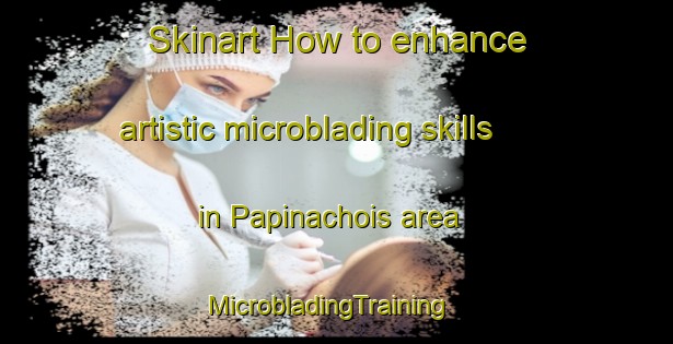 Skinart How to enhance artistic microblading skills in Papinachois area | MicrobladingTraining | MicrobladingClasses | SkinartTraining-Canada