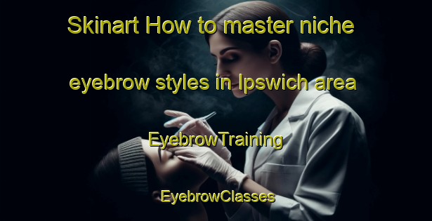 Skinart How to master niche eyebrow styles in Ipswich area | EyebrowTraining | EyebrowClasses | SkinartTraining-Canada