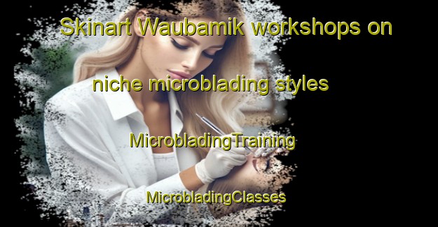 Skinart Waubamik workshops on niche microblading styles | MicrobladingTraining | MicrobladingClasses | SkinartTraining-Canada